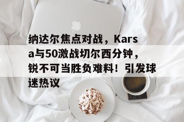 华体会官方网站下载-纳达尔焦点对战，Karsa与50激战切尔西分钟，锐不可当胜负难料！引发球迷热议-华体会官方网站下载