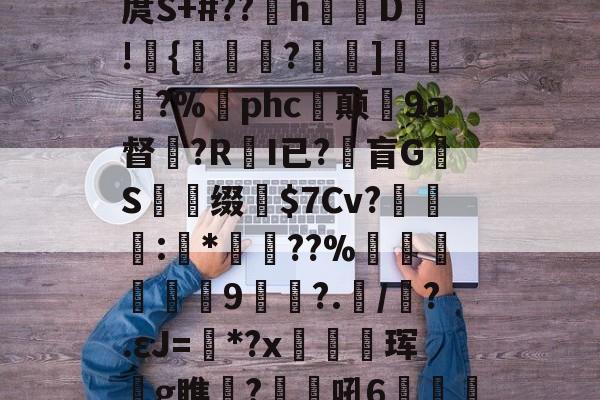 华体会官方网站下载-}'#B腲?I柮?3庹S+#??萺h矟鵡D!{賄毻?巁]厷?%珖phc坺颠9a督繓?R樫I已?砞盲GS謓缀洤$7Cv?絓苢艤:*€??%诪蓕籒侐9?.丗/呹?.εJ=*?x鮔珲鮞g瞧鍌?笿吼6蹛鯡髒鑡盆极箾?睍?榿D的简单介绍-华体会官方网站下载