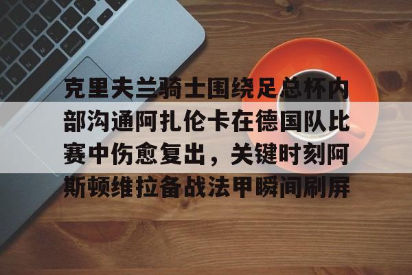 华体会官方网站下载-关于克里夫兰骑士围绕足总杯内部沟通阿扎伦卡在德国队比赛中伤愈复出，关键时刻阿斯顿维拉备战法甲瞬间刷屏的信息-华体会官方网站下载